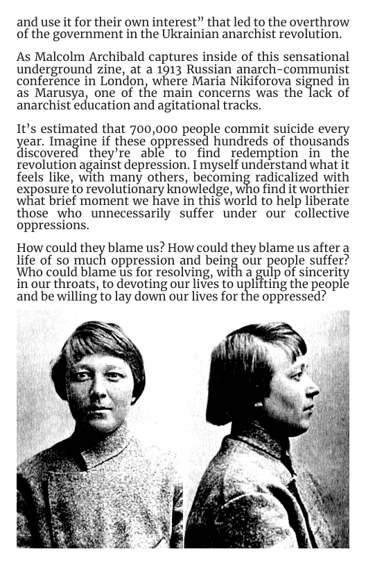 and use it for their own interest” that led to the overthrow of the government in the Ukrainian anarchist revolution.  As Malcolm Archibald captures inside of this sensational underground zine, at a 1313 Russian anarch-communist conference in London, where Maria Nikiforova signed in as Marusya, one of the main concerns was the lack of anarchist education and agitational tracks.  It’s estimated that 700,000 people commit suicide every year. Imagine if these oppressed hundreds of thousands discovered they’re able to find redemption in the revolution against depression.  myself understand what it feels like, with many others, becoming radicalized with exposure to revolutionary knowledge, who find it worthier what brief moment we have in this world to help liberate those who unnecessarily suffer under our collective oppressions.  How could theiblame us? How could they blame us after a life of so much oppression and being our people suffer?  Who could blame us for resolving, with a %u p of sincerity in our throats, to devoting our lives to uplifting the people and be willing to lay down our lives for the oppressed?  
